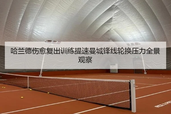 哈兰德伤愈复出训练提速曼城锋线轮换压力全景观察